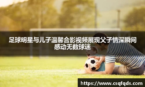 足球明星与儿子温馨合影视频展现父子情深瞬间感动无数球迷